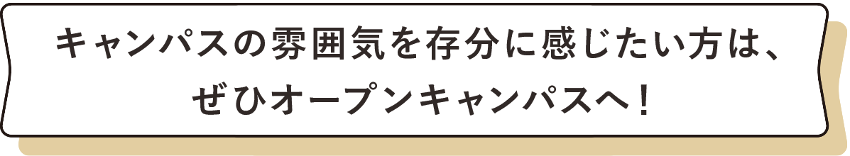 キャンパスの雰囲気を存分に感じたい方は、ぜひオープンキャンパスへ！